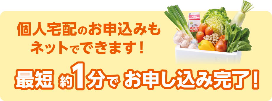 個人宅配のお申し込みもネットでできます！
最短 約1分 でお申し込み完了！