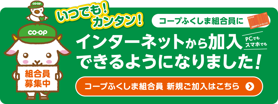 いつでも！カンタン！
コープふくしまメンバーにインターネットから加入できるようになりました！
〈コープふくしまメンバー新規ご加入はこちら〉