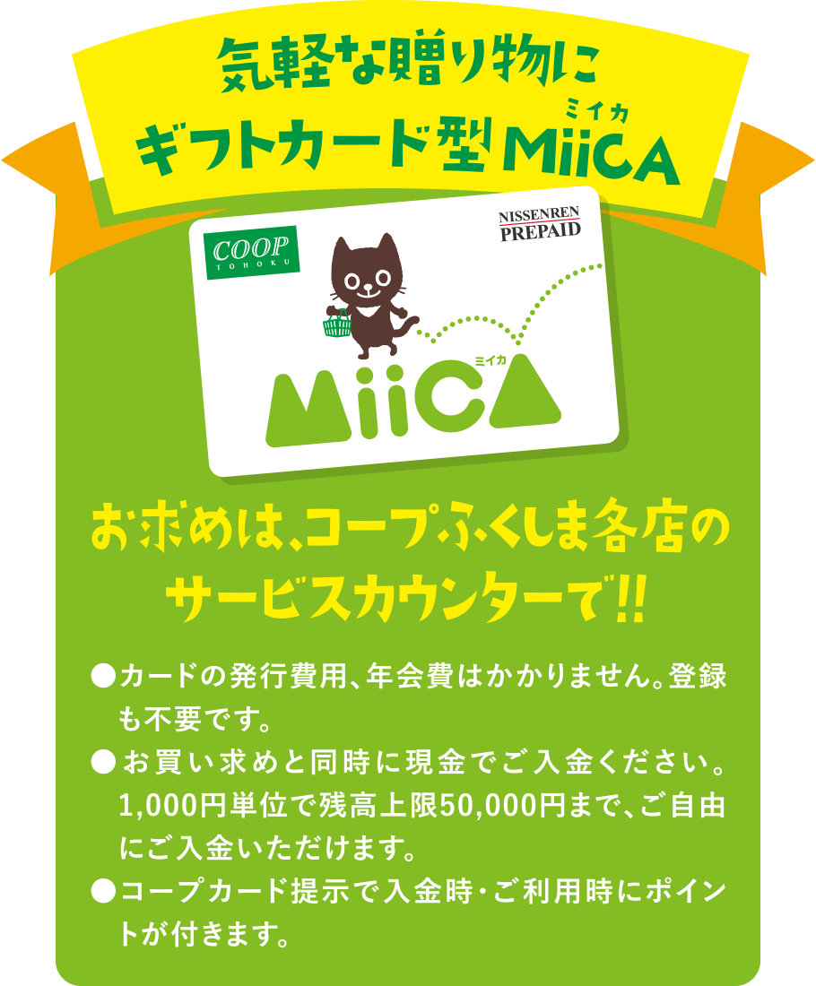 気軽な贈り物にギフトカード型MiiCA（ミイカ）
  お求めは、コープふくしま各店のサービスカウンターで！