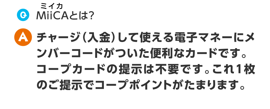 Q.MiiCAとは？
  A.チャージ（入金）して使える電子マネーにメンバーコードがついた便利なカードです。コープカードの提示は不要です。これ1枚のご提示でコープポイントがたまります。