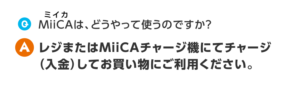 Q.組合員コード付MiiCAは、どうやって使うのですか？
A.レジまたはMiiCAチャージ機でチャージ（入金）してお買い物にお使いください。
※一部チャージ機の設置がないお店もあります。