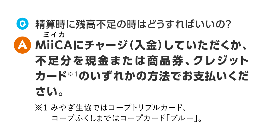 Q.精算時に残高不足の時はどうすればいいの？
  A.MiiCAにチャージ（入金）していただくか、不足分を現金または商品券、クレジットカード※1のいずれかの方法でお支払いください。