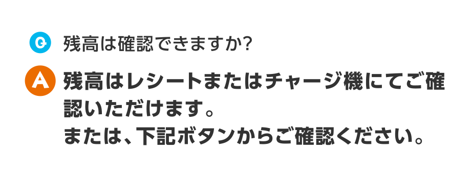 Q.残高は確認できますか？
  A.残高はレシートまたはチャージ機にてご確認いただけます。または、下記ボタンからご確認ください。