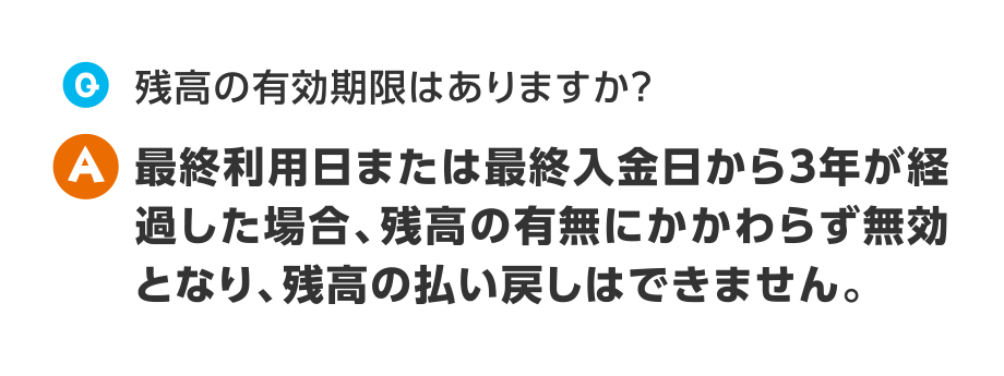 Q.残高の有効期限はありますか？
  A.最終利用日または最終入金日から3年が経過した場合、残高の有無にかかわらず無効となり、残高の払い戻しはできません。