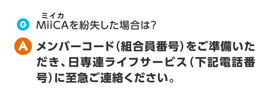 Q.MiiCAを紛失した場合は？
  A.メンバーコード（組合員番号）をご準備いただき、日専連ライフサービス（下記電話番号）に至急ご連絡ください。