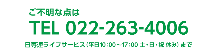 ご不明な点は TEL.022-263-4006
  日専連ライフサービス（平日10:00〜17:00 土・日・祝 休み）まで