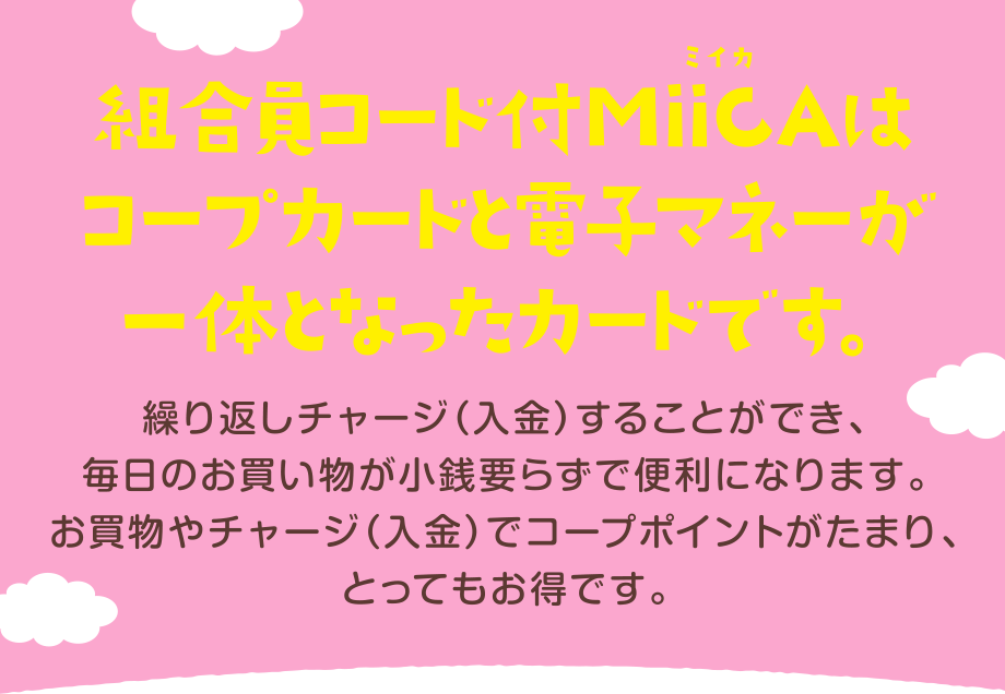 組合員コード付MiiCA(ミイカ)はコープカードと電子マネーが一体となったカードです。
繰り返しチャージ(入金)することができ、毎日のお買い物が小銭要らずで便利になります。
お買物やチャージ(入金)でコープポイントがたまり、とってもお得です。