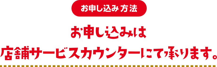 【お申し込み方法】お申し込みは店舗サービスカウンターにて承ります。