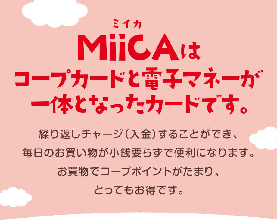 MiiCA（ミイカ）はコープカードと電子マネーが一緒になったカードです。
  繰り返しチャージ（入金）することができ、毎日のお買い物が小銭要らずで便利になります。
  お買物でコープポイントがたまり、とってもお得です。