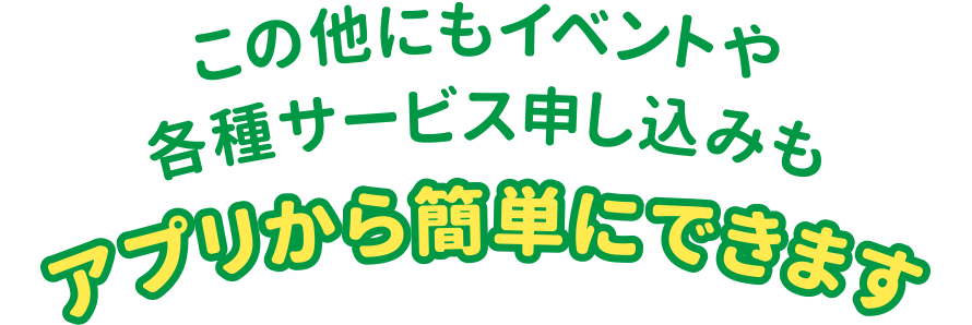 この他にもイベントや各種サービス申し込みもアプリから簡単にできます