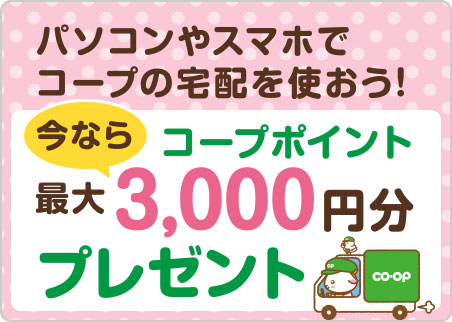 パソコンやスマホでコープの宅配を使おう!
今なら コープポイント最大3,000円分プレゼント