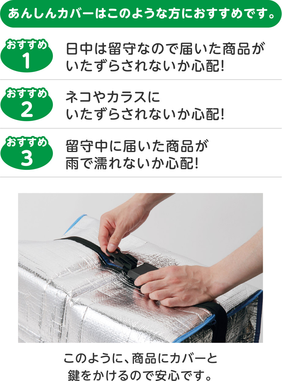 あんしんカバーはこのような方におすすめです。
おすすめ1：日中は留守なので届いた商品がいたずらされないか心配！
おすすめ2：ネコやカラスにいたずらされないか心配！
おすすめ3：留守中に届いた商品が雨で濡れないか心配！