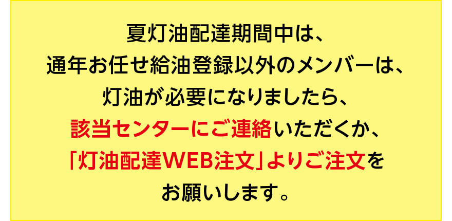 夏灯油配達期間中は、通年お任せ給油登録以外のメンバーは、灯油が必要になりましたら、該当センターにご連絡いただくか、「灯油配達WEB注文」よりご注文をお願いします。