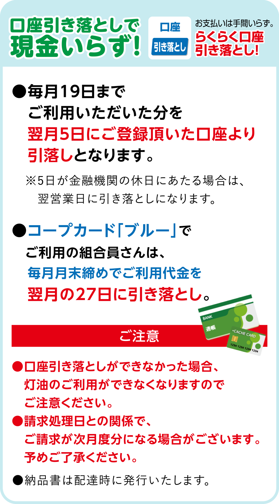 口座引き落としで現金いらず！
●毎月１９日までご利用いただいた分を翌月５日にご登録頂いた口座より引落しとなります。
●コープカード「ブルー」でご利用の組合員さんは、毎月月末締めでご利用代金を翌月の27日に引き落とし。