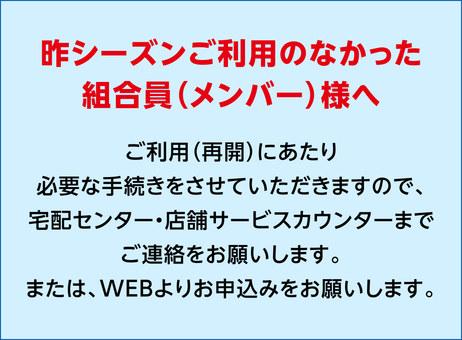 昨シーズンご利用のなかった組合員（メンバー）様へ
ご利用にあたり、必要な手続きをさせていただきますので、宅配センターまたは店舗受付カウンターまでご連絡をお願いします。