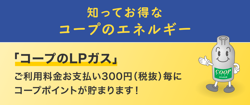 知ってお得なコープのエネルギー
  「コープのLPガス」
  ご利用料金お支払い300円（税抜）毎にコープポイントが貯まります！