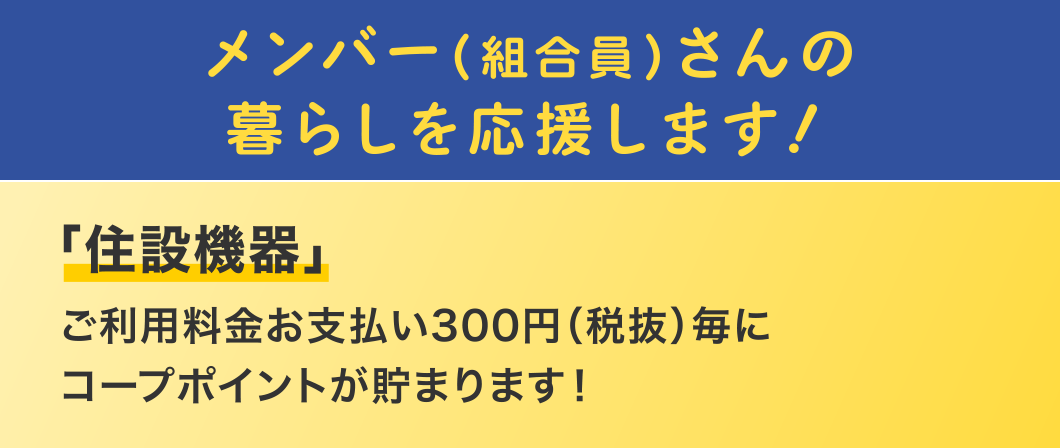 メンバー（組合員）さんの暮らしを応援します！
  「住設機器」
  ご利用料金お支払い300円（税抜）毎にコープポイントが貯まります！