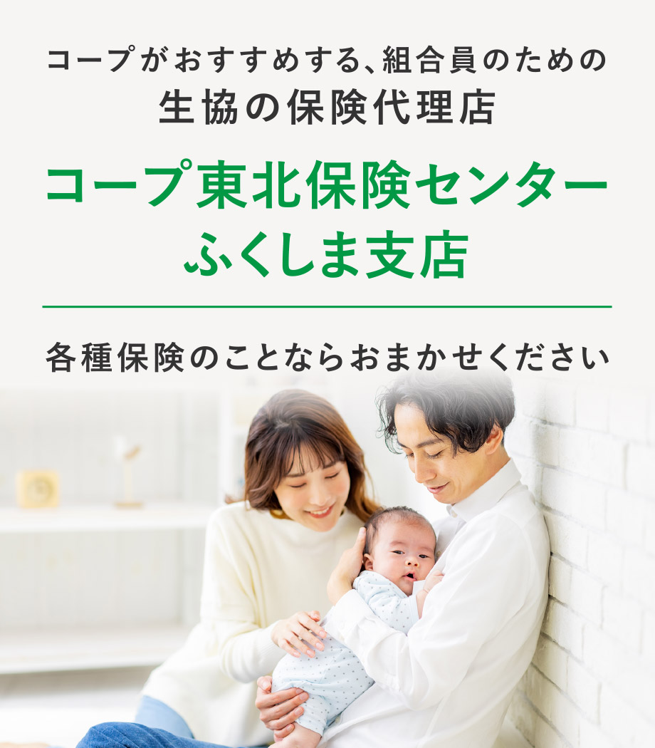 コープがおすすめする、組合員のための生協の保険代理店
      コープ東北保険センター ふくしま支店
      各種保険のことならおまかせください