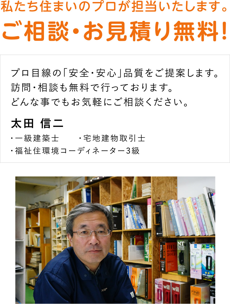 私たち住まいのプロが担当いたします。
ご相談・お見積り無料！
プロ目線の「安全・安心」品質をご提案します。訪問・相談も無料で行っております。どんな事でもお気軽にご相談ください。