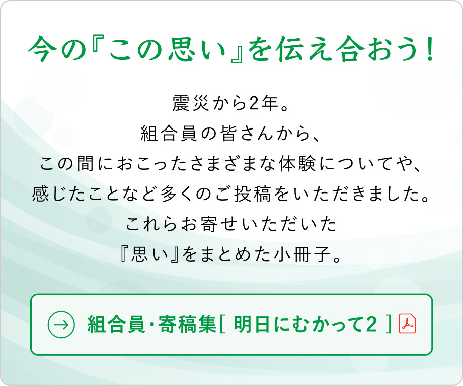 今の『この思い』を伝え合おう！
震災から2年。
組合員の皆さんから、この間におこったさまざまな体験についてや、感じたことなど多くのご投稿をいただきました。
これらお寄せいただいた『思い』をまとめた小冊子。
組合員・寄稿集[ 明日にむかって２ ]