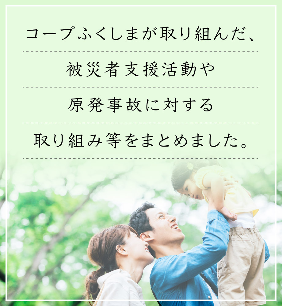 コープふくしまが取り組んだ、被災者支援活動や原発事故に対する取り組み等をまとめました。