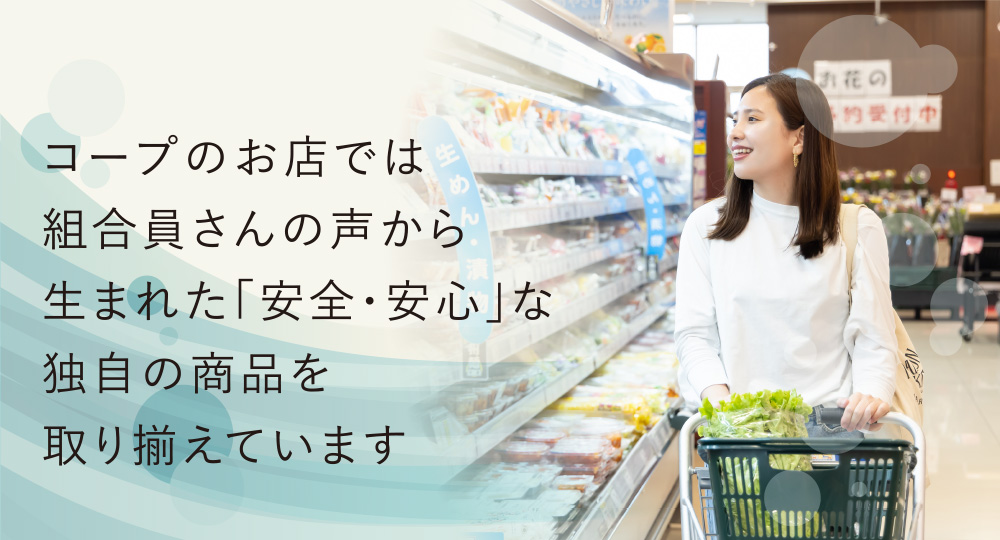 コープのお店では組合員さんの声から生まれた「安全・安心」な独自の商品を取り揃えています