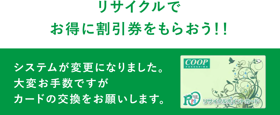 リサイクルでお得に割引券をもらおう！！
  システムが変更になりました。大変お手数ですがカードの交換をお願いします。