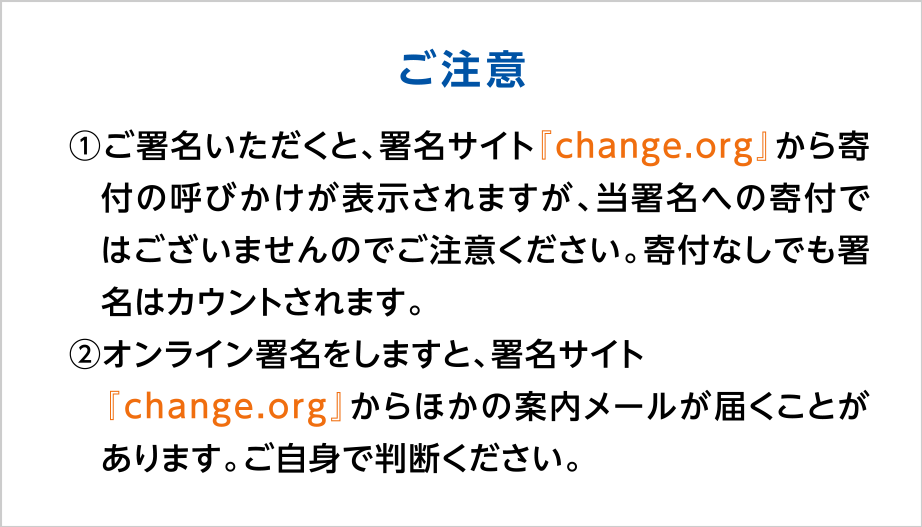 【ご注意】
①ご署名いただくと、署名サイト『change.org』から寄付の呼びかけが表示されますが、当署名への寄付ではございませんのでご注意ください。寄付なしでも署名はカウントされます。
②オンライン署名をしますと、署名サイト『change.org』からほかの案内メールが届くことがあります。ご自身で判断ください。