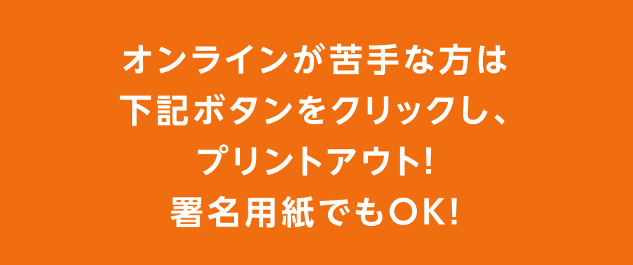 オンラインが苦手な方は下記ボタンをクリックし、プリントアウト!
署名用紙でもOK!