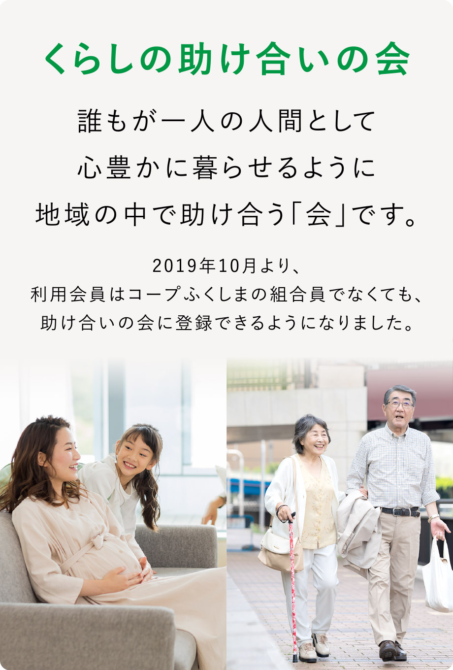 くらしの助け合いの会
誰もが一人の人間として心豊かに暮らせるように地域の中で助け合う「会」です。
2019年10月より、利用会員はコープふくしまの組合員でなくても、助け合いの会に登録できるようになりました。