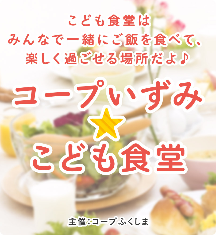 こども食堂はみんなで一緒にご飯を食べて、楽しく過ごせる場所だよ♪
コープいずみ☆こども食堂
主催：コープふくしま